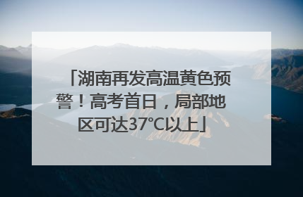 湖南再发高温黄色预警！高考首日，局部地区可达37℃以上