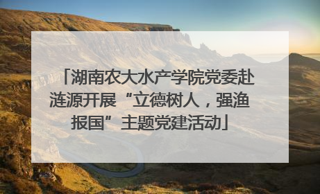 湖南农大水产学院党委赴涟源开展“立德树人，强渔报国”主题党建活动