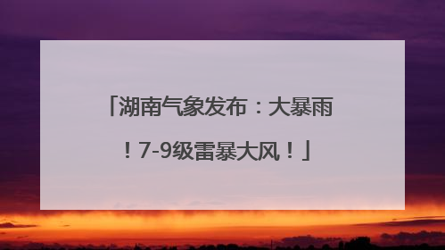 湖南气象发布：大暴雨！7-9级雷暴大风！