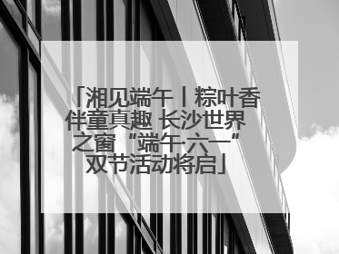 湘见端午丨粽叶香伴童真趣 长沙世界之窗“端午·六一”双节活动将启