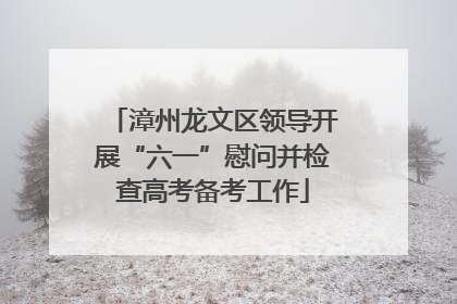 漳州龙文区领导开展“六一”慰问并检查高考备考工作