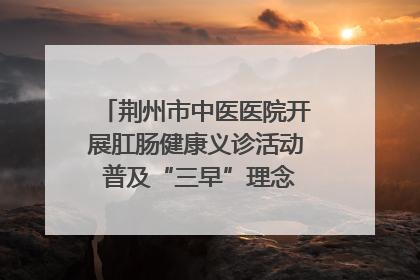 荆州市中医医院开展肛肠健康义诊活动 普及“三早”理念 传递健康生活
