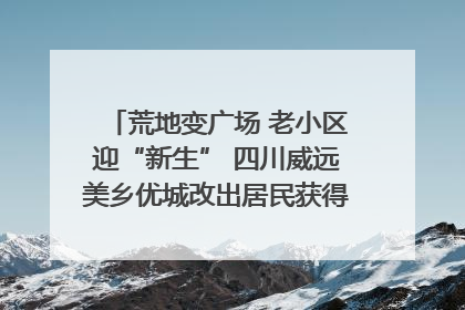 荒地变广场 老小区迎“新生” 四川威远美乡优城改出居民获得感｜万千气象看四川