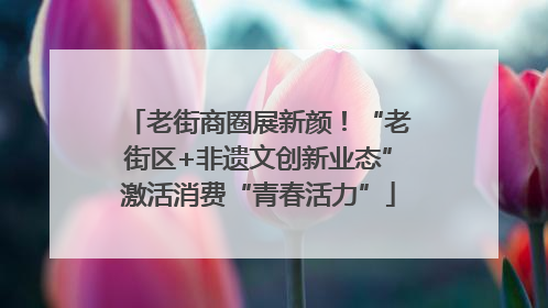 老街商圈展新颜！“老街区+非遗文创新业态”激活消费“青春活力”
