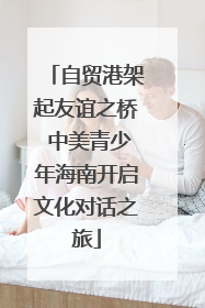 自贸港架起友谊之桥 中美青少年海南开启文化对话之旅