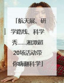 航天展、研学路线、科学秀……湘潭超20场活动带你嗨翻科学