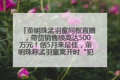 董明珠孟羽童同框直播，带货销售额高达500万元！创5月来最佳，董明珠称孟羽童离开时“犯了很大的错”