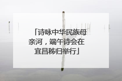 诗咏中华民族母亲河，端午诗会在宜昌秭归举行