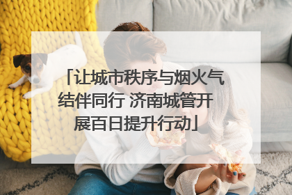 让城市秩序与烟火气结伴同行 济南城管开展百日提升行动