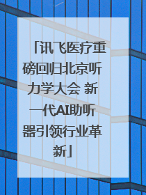 讯飞医疗重磅回归北京听力学大会 新一代AI助听器引领行业革新