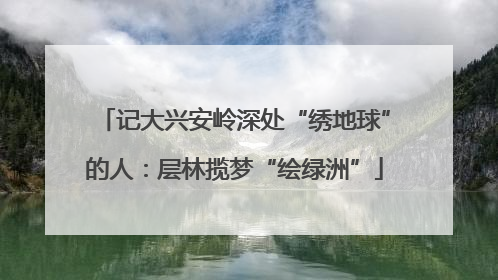 记大兴安岭深处“绣地球”的人：层林揽梦“绘绿洲”