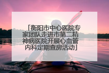 衡阳市中心医院专家团队走进市第二精神病医院开展心血管内科定期查房活动