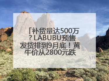 补货量达500万？LABUBU预售发货排到9月底！黄牛价从2800元跌到650元