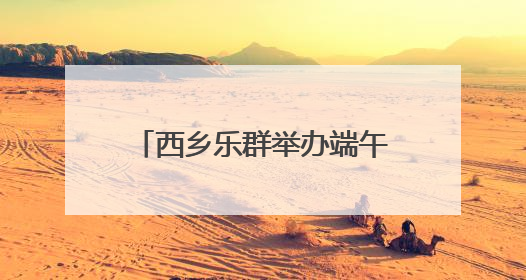 西乡乐群举办端午游园活动 邻里共同体验传统节日魅力