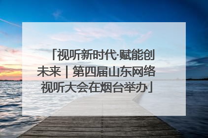 视听新时代·赋能创未来｜第四届山东网络视听大会在烟台举办