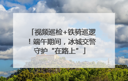 视频巡检+铁骑巡逻！端午期间，冰城交警守护“在路上”