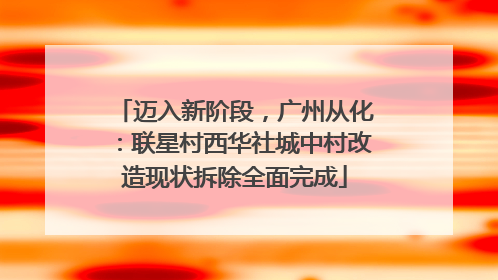 迈入新阶段，广州从化：联星村西华社城中村改造现状拆除全面完成