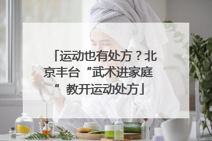 运动也有处方？北京丰台“武术进家庭”教开运动处方