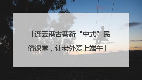 连云港古巷新“中式”民俗课堂，让老外爱上端午