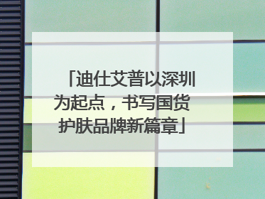 迪仕艾普以深圳为起点，书写国货护肤品牌新篇章