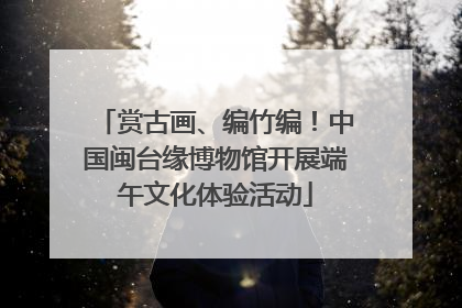 赏古画、编竹编！中国闽台缘博物馆开展端午文化体验活动