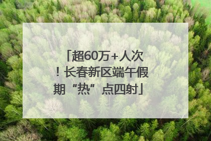 超60万+人次！长春新区端午假期“热”点四射