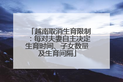 越南取消生育限制：每对夫妻自主决定生育时间、子女数量及生育间隔