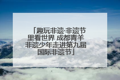 趣玩非遗·非遗节里看世界 成都青羊非遗少年走进第九届国际非遗节