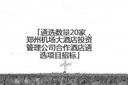 遴选数量20家，郑州机场大酒店投资管理公司合作酒店遴选项目招标
