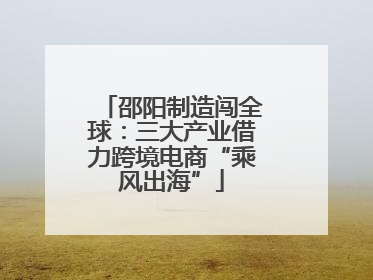 邵阳制造闯全球：三大产业借力跨境电商“乘风出海”
