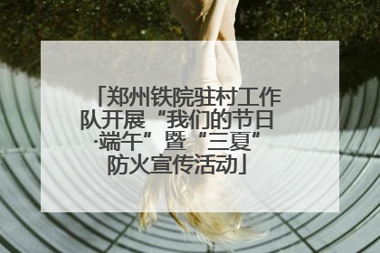 郑州铁院驻村工作队开展“我们的节日·端午”暨“三夏”防火宣传活动