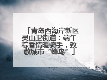 青岛西海岸新区灵山卫街道：端午粽香情暖骑手，致敬城市“蜂鸟”