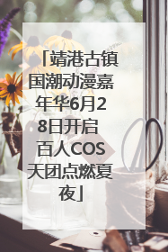 靖港古镇国潮动漫嘉年华6月28日开启 百人COS天团点燃夏夜