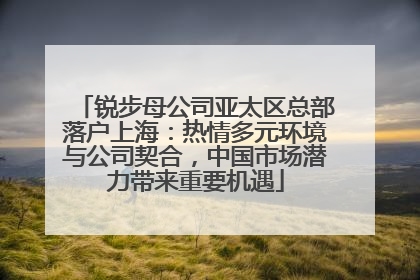 锐步母公司亚太区总部落户上海：热情多元环境与公司契合，中国市场潜力带来重要机遇