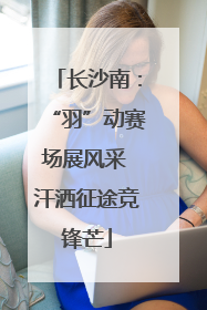 长沙南：“羽”动赛场展风采 汗洒征途竞锋芒