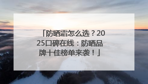 防晒霜怎么选？2025口碑在线：防晒品牌十佳榜单来袭！