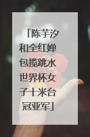 陈芋汐和全红婵包揽跳水世界杯女子十米台冠亚军