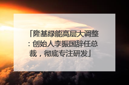 隆基绿能高层大调整：创始人李振国辞任总裁，彻底专注研发