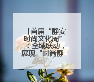 首届“静安时尚文化周”：全域联动，展现“时尚静安”生活方式
