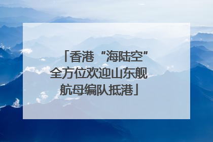 香港“海陆空”全方位欢迎山东舰航母编队抵港