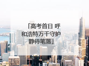 高考首日 呼和浩特万千守护静待笔落