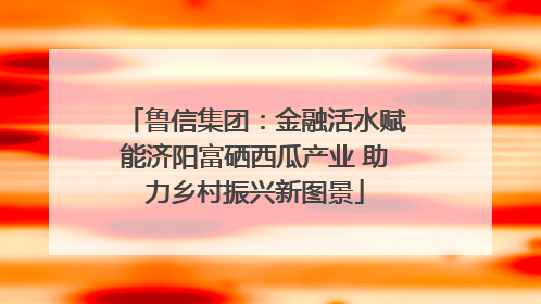 鲁信集团：金融活水赋能济阳富硒西瓜产业 助力乡村振兴新图景