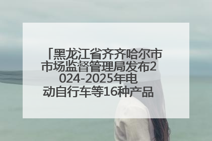 黑龙江省齐齐哈尔市市场监督管理局发布2024-2025年电动自行车等16种产品质量监督抽查情况