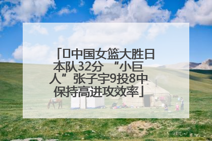 ﻿中国女篮大胜日本队32分 “小巨人”张子宇9投8中保持高进攻效率
