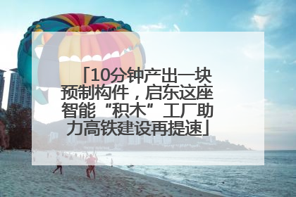10分钟产出一块预制构件，启东这座智能“积木”工厂助力高铁建设再提速