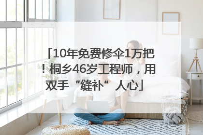 10年免费修伞1万把！桐乡46岁工程师，用双手“缝补”人心