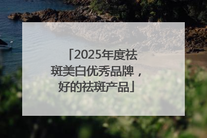 2025年度祛斑美白优秀品牌，好的祛斑产品