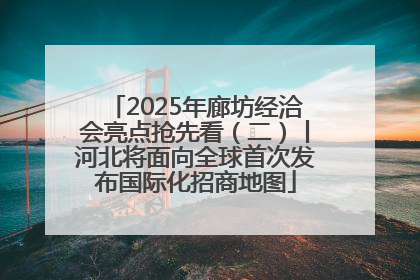 2025年廊坊经洽会亮点抢先看（二）丨河北将面向全球首次发布国际化招商地图