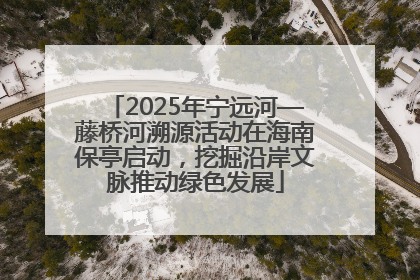 2025年宁远河—藤桥河溯源活动在海南保亭启动，挖掘沿岸文脉推动绿色发展