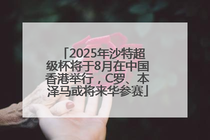 2025年沙特超级杯将于8月在中国香港举行，C罗、本泽马或将来华参赛